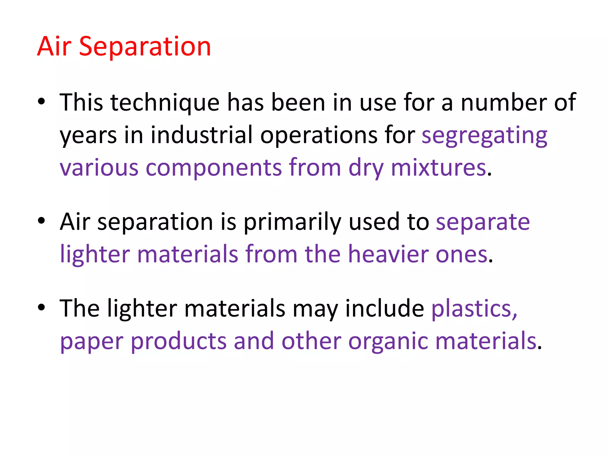 Air Separation
• This technique has been in use for a number of
years in industrial operations for segregating
various components from dry mixtures.
• Air separation is primarily used to separate
lighter materials from the heavier ones.
• The lighter materials may include plastics,
paper products and other organic materials.
 