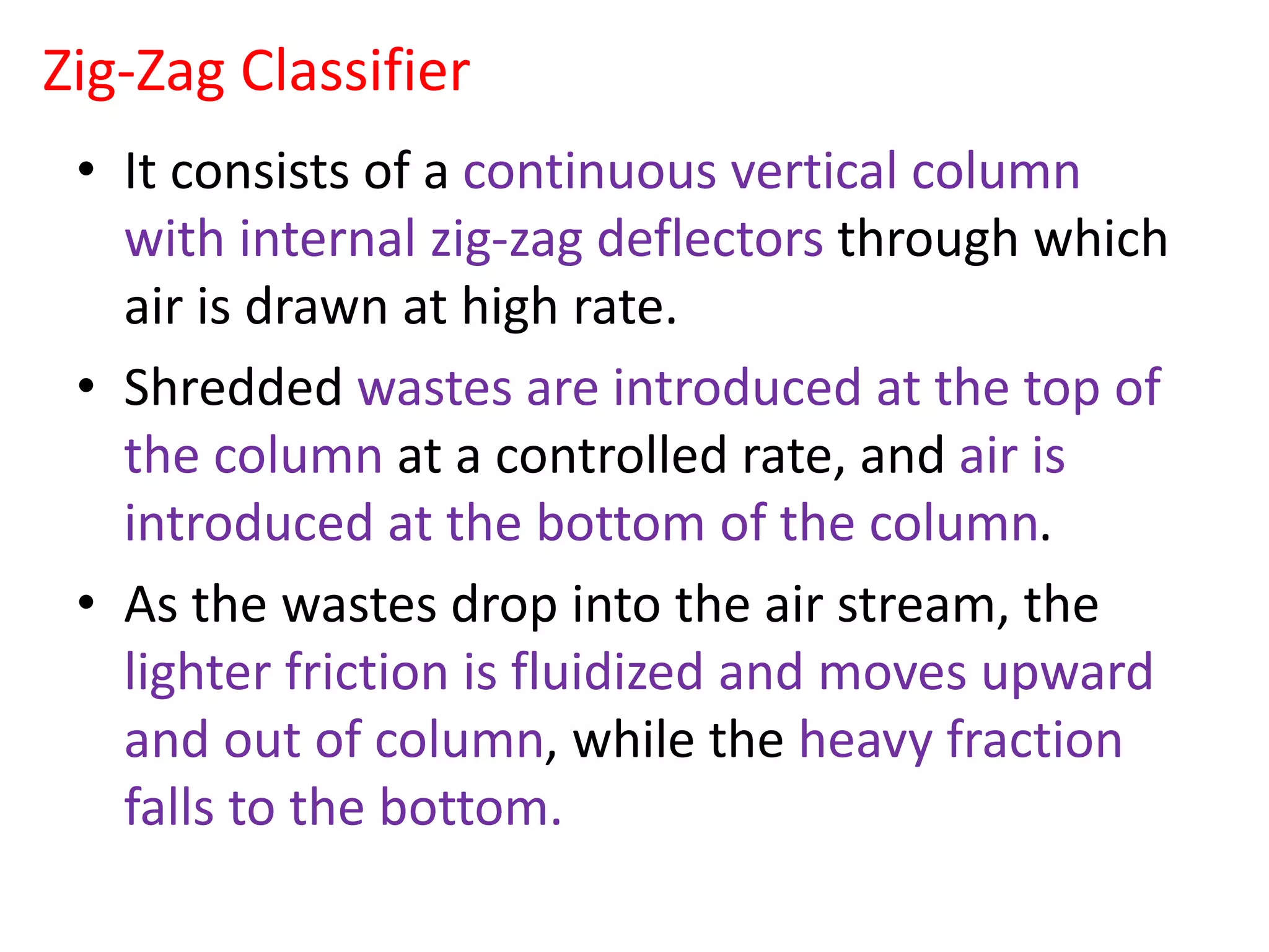Zig-Zag Classifier
• It consists of a continuous vertical column
with internal zig-zag deflectors through which
air is drawn at high rate.
• Shredded wastes are introduced at the top of
the column at a controlled rate, and air is
introduced at the bottom of the column.
• As the wastes drop into the air stream, the
lighter friction is fluidized and moves upward
and out of column, while the heavy fraction
falls to the bottom.
 