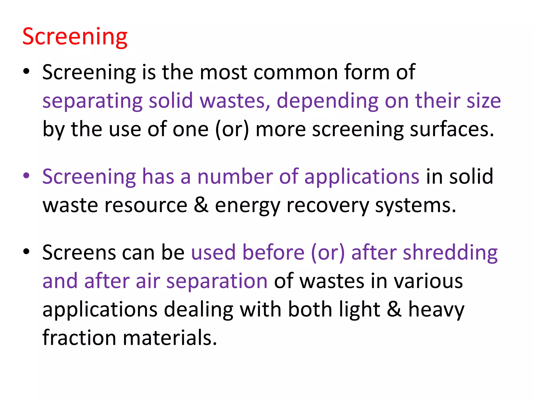 Screening
• Screening is the most common form of
separating solid wastes, depending on their size
by the use of one (or) more screening surfaces.
• Screening has a number of applications in solid
waste resource & energy recovery systems.
• Screens can be used before (or) after shredding
and after air separation of wastes in various
applications dealing with both light & heavy
fraction materials.
 