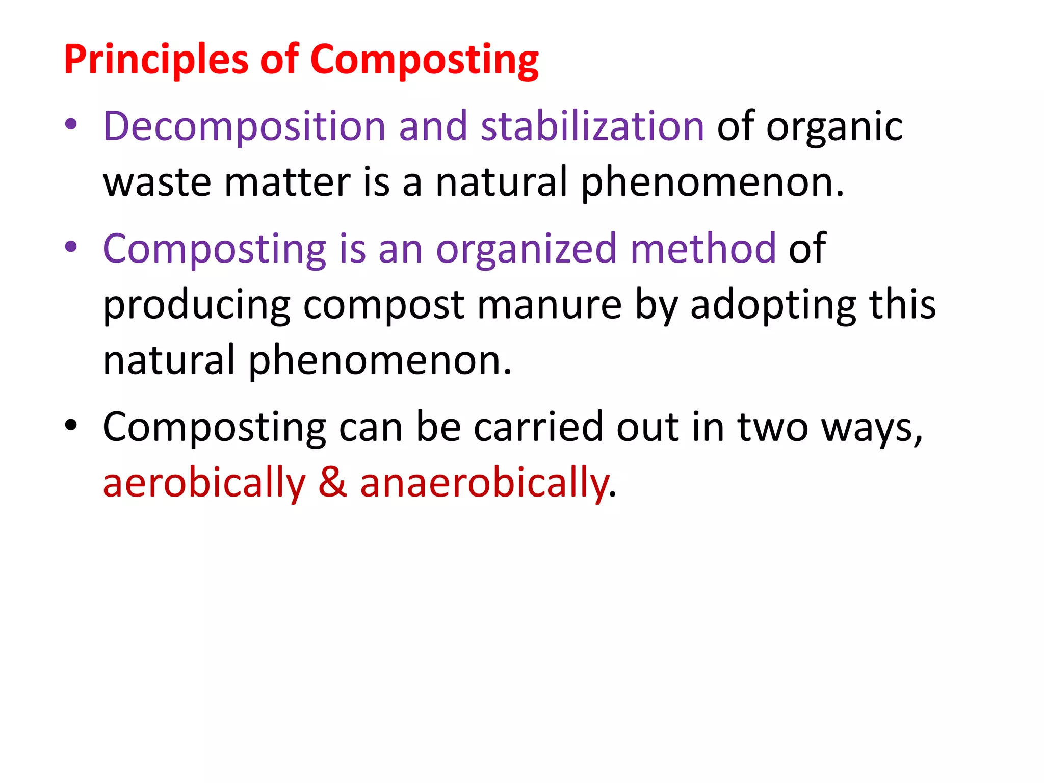 Principles of Composting
• Decomposition and stabilization of organic
waste matter is a natural phenomenon.
• Composting is an organized method of
producing compost manure by adopting this
natural phenomenon.
• Composting can be carried out in two ways,
aerobically & anaerobically.
 