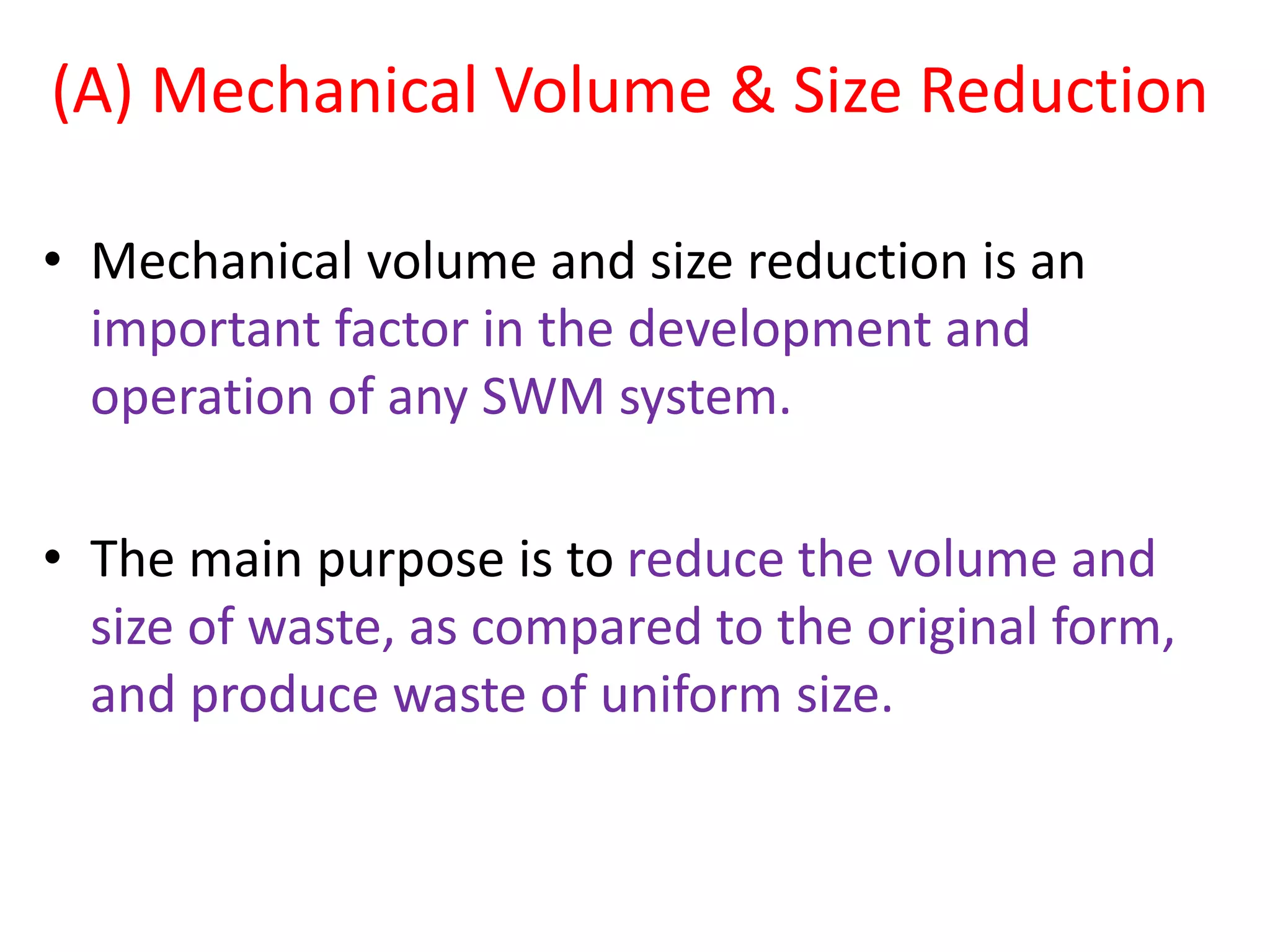 (A) Mechanical Volume & Size Reduction
• Mechanical volume and size reduction is an
important factor in the development and
operation of any SWM system.
• The main purpose is to reduce the volume and
size of waste, as compared to the original form,
and produce waste of uniform size.
 