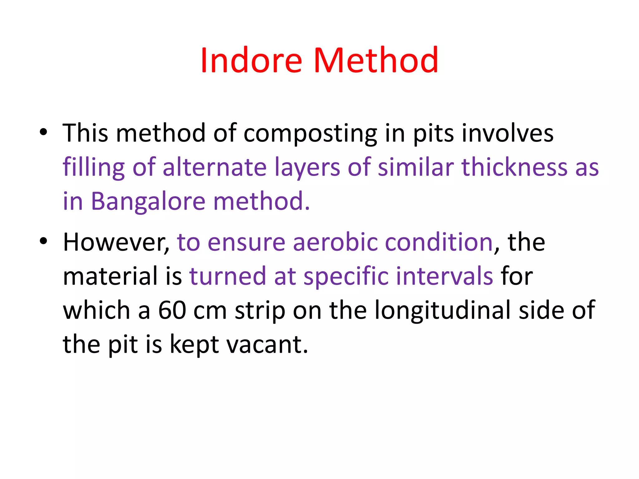 Indore Method
• This method of composting in pits involves
filling of alternate layers of similar thickness as
in Bangalore method.
• However, to ensure aerobic condition, the
material is turned at specific intervals for
which a 60 cm strip on the longitudinal side of
the pit is kept vacant.
 