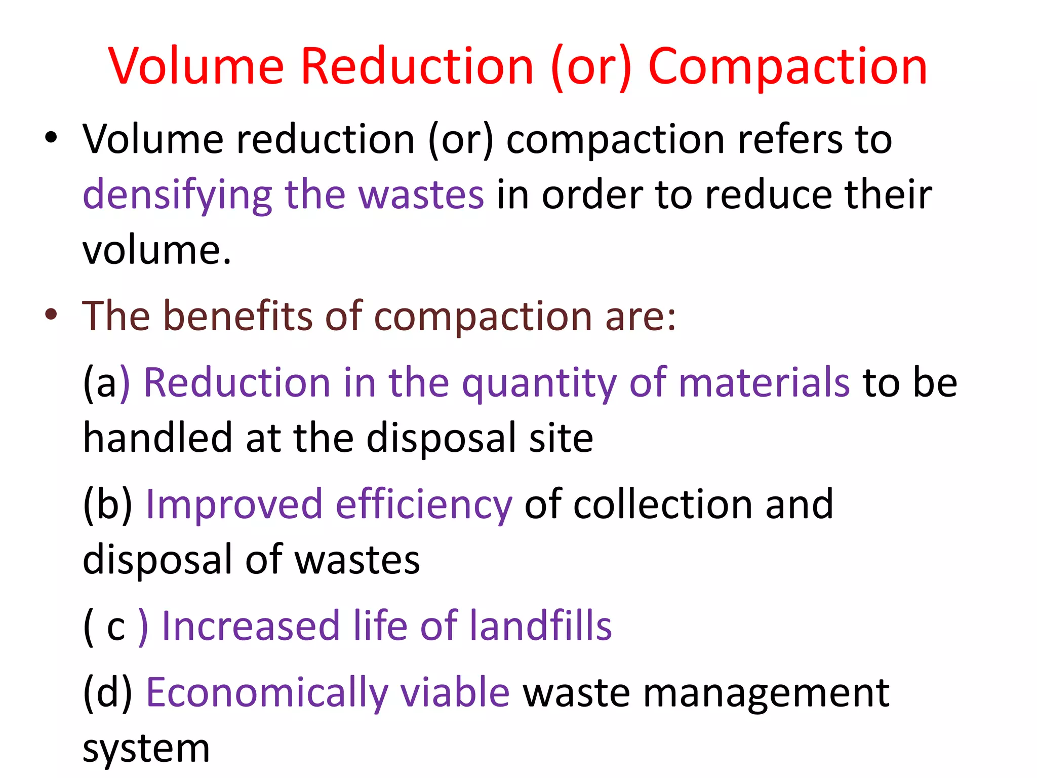 Volume Reduction (or) Compaction
• Volume reduction (or) compaction refers to
densifying the wastes in order to reduce their
volume.
• The benefits of compaction are:
(a) Reduction in the quantity of materials to be
handled at the disposal site
(b) Improved efficiency of collection and
disposal of wastes
( c ) Increased life of landfills
(d) Economically viable waste management
system
 
