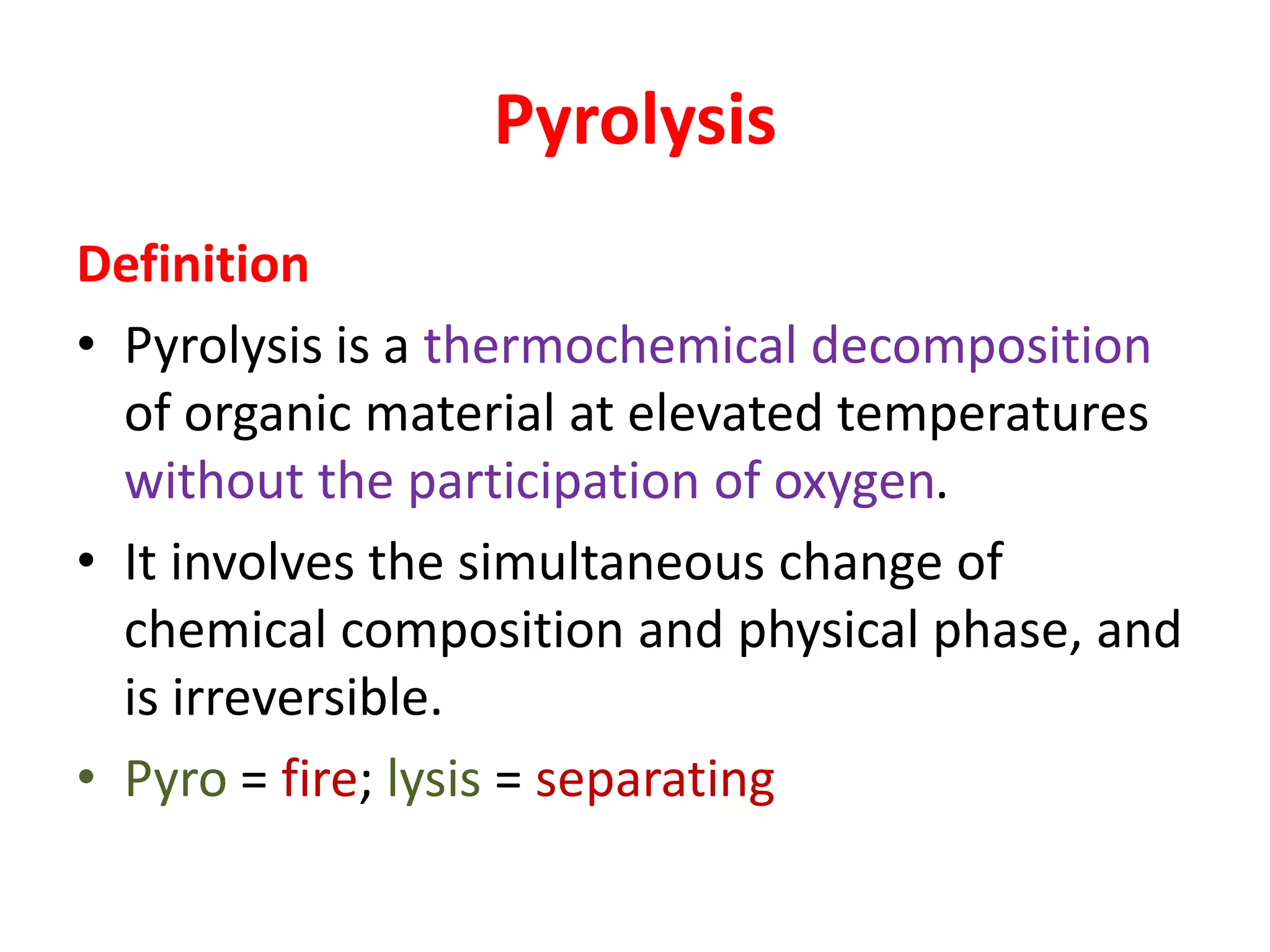 Pyrolysis
Definition
• Pyrolysis is a thermochemical decomposition
of organic material at elevated temperatures
without the participation of oxygen.
• It involves the simultaneous change of
chemical composition and physical phase, and
is irreversible.
• Pyro = fire; lysis = separating
 