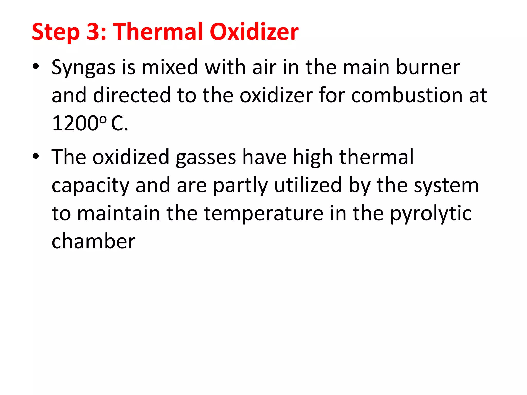 Step 3: Thermal Oxidizer
• Syngas is mixed with air in the main burner
and directed to the oxidizer for combustion at
1200ο C.
• The oxidized gasses have high thermal
capacity and are partly utilized by the system
to maintain the temperature in the pyrolytic
chamber
 