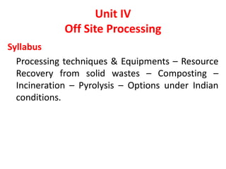 Unit IV
Off Site Processing
Syllabus
Processing techniques & Equipments – Resource
Recovery from solid wastes – Composting –
Incineration – Pyrolysis – Options under Indian
conditions.
 