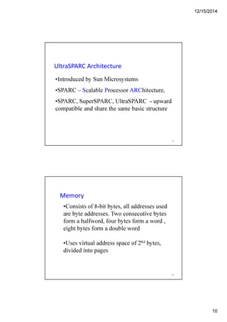 12/15/2014
10
UltraSPARC Architecture
•Introduced by Sun Microsystems
•SPARC – Scalable Processor ARChitecture,
•SPARC, SuperSPARC, UltraSPARC - upward
compatible and share the same basic structure
19
Memory
•Consists of 8-bit bytes, all addresses used
are byte addresses. Two consecutive bytes
form a halfword, four bytes form a word ,
eight bytes form a double word
•Uses virtual address space of 264 bytes,
divided into pages
20
 