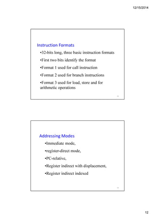 12/15/2014
12
Instruction Formats
•32-bits long, three basic instruction formats
•First two bits identify the format
•Format 1 used for call instruction
•Format 2 used for branch instructions
•Format 3 used for load, store and for
arithmetic operations
23
Addressing Modes
•Immediate mode,
•register-direct mode,
•PC-relative,
•Register indirect with displacement,
•Register indirect indexed
24
 