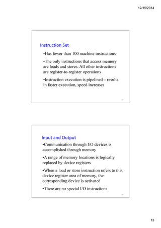 12/15/2014
13
Instruction Set
•Has fewer than 100 machine instructions
•The only instructions that access memory
are loads and stores. All other instructions
are register-to-register operations
•Instruction execution is pipelined – results
in faster execution, speed increases
25
Input and Output
•Communication through I/O devices is
accomplished through memory
•A range of memory locations is logically
replaced by device registers
•When a load or store instruction refers to this
device register area of memory, the
corresponding device is activated
•There are no special I/O instructions
26
 