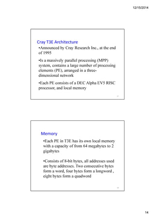 12/15/2014
14
Cray T3E Architecture
•Announced by Cray Research Inc., at the end
of 1995
•Is a massively parallel processing (MPP)
system, contains a large number of processing
elements (PE), arranged in a three-
dimensional network
•Each PE consists of a DEC Alpha EV5 RISC
processor, and local memory
27
Memory
•Each PE in T3E has its own local memory
with a capacity of from 64 megabytes to 2
gigabytes
•Consists of 8-bit bytes, all addresses used
are byte addresses. Two consecutive bytes
form a word, four bytes form a longword ,
eight bytes form a quadword
28
 
