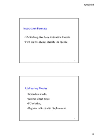 12/15/2014
16
Instruction Formats
•32-bits long, five basic instruction formats
•First six bits always identify the opcode
31
Addressing Modes
•Immediate mode,
•register-direct mode,
•PC-relative,
•Register indirect with displacement,
32
 