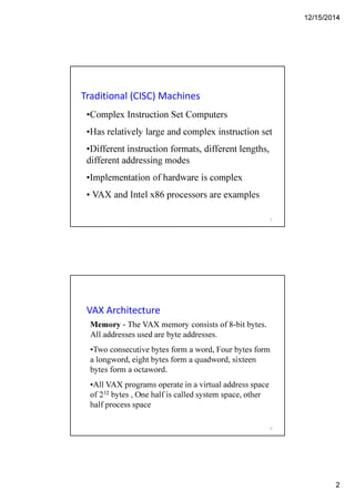 12/15/2014
2
Traditional (CISC) Machines
•Complex Instruction Set Computers
•Has relatively large and complex instruction set
•Different instruction formats, different lengths,
different addressing modes
•Implementation of hardware is complex
• VAX and Intel x86 processors are examples
3
VAX Architecture
Memory - The VAX memory consists of 8-bit bytes.
All addresses used are byte addresses.
•Two consecutive bytes form a word, Four bytes form
a longword, eight bytes form a quadword, sixteen
bytes form a octaword.
•All VAX programs operate in a virtual address space
of 232 bytes , One half is called system space, other
half process space
4
 