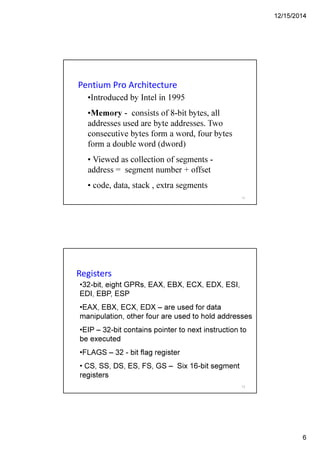 12/15/2014
6
Pentium Pro Architecture
•Introduced by Intel in 1995
•Memory - consists of 8-bit bytes, all
addresses used are byte addresses. Two
consecutive bytes form a word, four bytes
form a double word (dword)
• Viewed as collection of segments -
address = segment number + offset
• code, data, stack , extra segments
11
Registers
•32-bit, eight GPRs, EAX, EBX, ECX, EDX, ESI,
EDI, EBP, ESP
•EAX, EBX, ECX, EDX – are used for data
manipulation, other four are used to hold addresses
•EIP – 32-bit contains pointer to next instruction to
be executed
•FLAGS – 32 - bit flag register
• CS, SS, DS, ES, FS, GS – Six 16-bit segment
registers
12
 