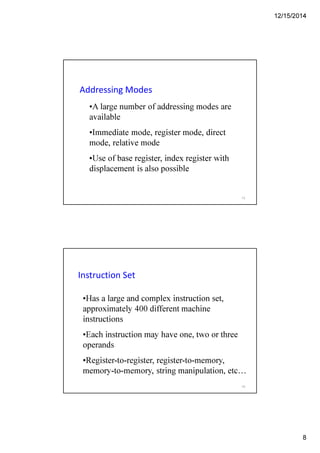 12/15/2014
8
Addressing Modes
•A large number of addressing modes are
available
•Immediate mode, register mode, direct
mode, relative mode
•Use of base register, index register with
displacement is also possible
15
Instruction Set
•Has a large and complex instruction set,
approximately 400 different machine
instructions
•Each instruction may have one, two or three
operands
•Register-to-register, register-to-memory,
memory-to-memory, string manipulation, etc…
16
 