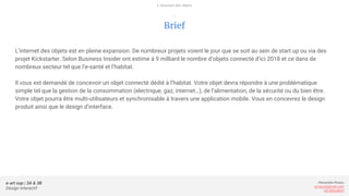 e-art sup | 3A & 3B
Design Interactif
Alexandre Rivaux
arivaux@gmail.com
ixd.education
Brief
L’internet des objets est en pleine expansion. De nombreux projets voient le jour que se soit au sein de start up ou via des
projet Kickstarter. Selon Business Insider ont estime à 9 milliard le nombre d’objets connecté d’ici 2018 et ce dans de
nombreux secteur tel que l’e-santé et l’habitat.
Il vous est demandé de concevoir un objet connecté dédié à l’habitat. Votre objet devra répondre à une problématique
simple tel que la gestion de la consommation (electrique, gaz, internet…), de l’alimentation, de la sécurité ou du bien être.
Votre objet pourra être multi-utilisateurs et synchronisable à travers une application mobile. Vous en concevrez le design
produit ainsi que le design d’interface.
L’internet des objets
—
 