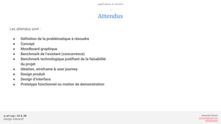 e-art sup | 3A & 3B
Design Interactif
Alexandre Rivaux
arivaux@gmail.com
ixd.education
Attendus
Les attendus sont :
● Définition de la problématique à résoudre
● Concept
● Moodboard graphique
● Benchmark de l’existant (concurrence)
● Benchmark technologique justifiant de la faisabilité
du projet
● Idéation, wireframe & user journey
● Design produit
● Design d’interface
● Prototype fonctionnel ou motion de demonstration
Applications et services
—
 