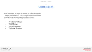 e-art sup | 3A & 3B
Design Interactif
Alexandre Rivaux
arivaux@gmail.com
ixd.education
Organisation
Vous réaliserez en sujet en groupe de 3 à 4 personnes.
Chaque personne aura à sa charge un rôle principal lui
permettant de manager l’équipe de création :
● Direction artistique
● UX/UI Design
● Interactive design
● Technical direction
Applications et services
—
 
