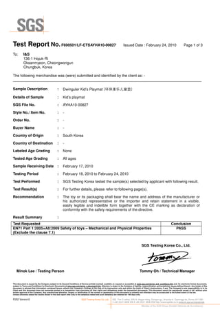 Test Report No. F690501/LF-CTSAYHA10-00827 Issued Date : February 24, 2010 Page 1 of 3
This document is issued by the Company subject to its General Conditions of Service printed overleaf, available on request or accessible at www.sgs.com/terms_and_conditions.htm and, for electronic format documents,
subject to Terms and Conditions for Electronic Documents at www.sgs.com/terms_e-document.htm. Attention is drawn to the limitation of liability, indemnification and jurisdiction issues defined therein. Any holder of this
document is advised that information contained hereon reflects the Company’s findings at the time of its intervention only and within the limits of Client’s instructions, if any. The Company’s sole responsibility is to its
Client and this document does not exonerate parties to a transaction from exercising all their rights and obligations under the transaction documents. This document cannot be reproduced except in full, without prior
written approval of the Company. Any unauthorized alteration, forgery or falsification of the content or appearance of this document is unlawful and offenders may be prosecuted to the fullest extent of the law.
Unless otherwise stated the results shown in this test report refer only to the sample(s) tested and such sample(s) are retained for 180 days only.
F052 Version3 SGS Testing Korea Co.,Ltd. 322, The O valley, 555-9, Hogye-dong, Dongan-gu, Anyang-si, Gyeonggi-do, Korea 431-080
t +82 (0)31 4608 000 f +82 (0)31 4608 059 http://www.sgslab.co.kr,www.kr.sgs.com/greenlab
Member of the SGS Group (Société Générale de Surveillance)
To: I&S
136-1 Hojuk-Ri
Oksanmyeon, Cheongwongun
Chungbuk, Korea
The following merchandise was (were) submitted and identified by the client as: -
Minok Lee / Testing Person
SGS Testing Korea Co., Ltd.
Tommy Oh / Technical Manager
Sample Description : Dwinguler Kid’s Playmat (环 康乐儿 垫)
Details of Sample : Kid’s playmat
SGS File No. : AYHA10-00827
Style No./ Item No. : -
Order No. : -
Buyer Name : -
Country of Origin : South Korea
Country of Destination : -
Labeled Age Grading : None
Tested Age Grading : All ages
Sample Receiving Date : February 17, 2010
Testing Period : February 18, 2010 to February 24, 2010
Test Performed : SGS Testing Korea tested the sample(s) selected by applicant with following result.
Test Result(s) : For further details, please refer to following page(s).
Recommendation : The toy or its packaging shall bear the name and address of the manufacturer or
his authorized representative or the importer and retain statement in a visible,
easily legible and indelible form together with the CE marking as declaration of
conformity with the safety requirements of the directive.
Result Summary :
Test Requested Conclusion
EN71 Part 1:2005+A8:2009 Safety of toys – Mechanical and Physical Properties
(Exclude the clause 7.1)
PASS
 
