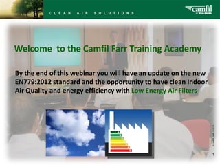   Welcome  to the Camfil Farr Training Academy © CAMFIL FARR   12-02-10 By the end of this webinar you will have an update on the new EN779:2012 standard and the opportunity to have clean Indoor Air Quality and energy efficiency with  Low Energy Air Filters 