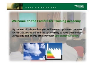 Welcome to the Camfil Farr Training Academy

By the end of this webinar you will have an update on the new
EN779:2012 standard and the opportunity to have clean Indoor
Air Quality and energy efficiency with Low Energy Air Filters




                                                                1
 