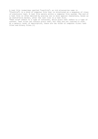 A text file (sometimes spelled "textfile": an old alternative name is
"flatfile") is a kind of computer file that is structured as a sequence of lines
of electronic text. A text file exists within a computer file system. The end of
a text file is often denoted by placing one or more special characters, known as
an end-of-file marker, after the last line in a text file.
"Text file" refers to a type of container, while plain text refers to a type of
content. Text files can contain plain text, but they are not limited to such.
At a generic level of description, there are two kinds of computer files: text
files and binary files.[1]
 