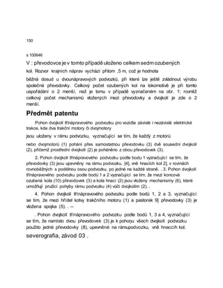 150
s 100646
V : převodovce je v tomto případě uloženo celkem sedm ozubených
kol. Rozvor krajních náprav vychází přitom ,5 m, což je hodnota
běžná dosud u dvounápravových podvozků, při které lze ještě zvládnout výrobu
společné převodovky. Celkový počet ozubených kol na lokomotivě je při tomto
uspořádání o 2 menší, než je tomu v případě vyznačeném na obr. 1; rovněž
celkový počet mechanismů vložených mezi převodovky a dvojkolí je zde o 2
menší.
Předmět patentu
Pohon dvojkolí třínápravového podvozku pro vozidla závislé i nezávislé elektrické
trakce, kde dva trakční motory či dvojmotory
jsou uloženy v rámu podvozku, vyznačující se tím, že každý z motorů
nebo dvojmotorů (1) pohání přes samostatnou převodovku (3) dvě sousední dvojkolí
(2), přičemž prostřední dvojkolí (2) je poháněno z obou převodovek (3).
2. Pohon dvojkolí třínápravového podvozku podle bodu 1 vyznačující se tím, že
převodovky (3) jsou upevněny na rámu podvozku. [4], vně hnacích kol 2], v rovinách
rovnoběžných s podélnou osou podvozku, po jedné na každé straně. . 3. Pohon dvojkolí
třínápravového podvozku podle bodů 1 a 2 vyznačující se tím, že mezi koncová
ozubená kola (10) převodovek (3) a kola hnací (2) jsou vloženy mechanismy (6), které
umožňují pružící pohyby rámu podvozku (4) vůči dvojkolím (2). .
4. Pohon dvojkolí třínápravového podvozku podle bodů 1, 2 a 3, vyznačující
se tím, že mezi hřídel kotvy trakčního motoru (1) a pastorek 9] převodovky (3) je
vložena spojka (5). . --
. Pohon dvojkolí třínápravového podvozku podle bodů 1, 3 a 4, vyznačující
se tím, že namísto dvou převodovek (3) je k pohoņu všech dvojkolí podvozku
použito jedné převodovky (8), upevněné na rámupodvozku, vně hnaccíh kol.
severografia, závod 03 .
 
