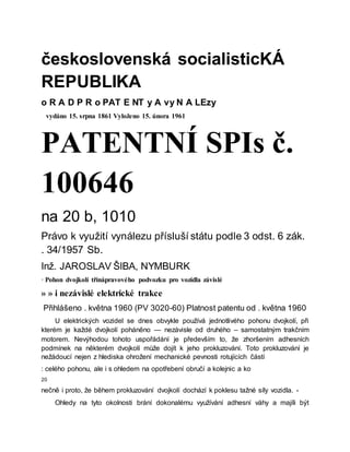 československá socialisticKÁ
REPUBLIKA
o R A D P R o PAT E NT y A vy N A LEzy
vydáno 15. srpna 1861 Vyloženo 15. února 1961
PATENTNÍ SPIs č.
100646
na 20 b, 1010
Právo k využití vynálezu přísluší státu podle 3 odst. 6 zák.
. 34/1957 Sb.
Inž. JAROSLAV ŠIBA, NYMBURK
· Pohon dvojkolí třínápravového podvozku pro vozidla závislé
» » i nezávislé elektrické trakce
Přihlášeno . května 1960 (PV 3020-60) Platnost patentu od . května 1960
U elektrických vozidel se dnes obvykle používá jednotlivého pohonu dvojkolí, při
kterém je každé dvojkolí poháněno — nezávisle od druhého – samostatným trakčním
motorem. Nevýhodou tohoto uspořádání je především to, že zhoršením adhesních
podmínek na některém dvojkolí může dojít k jeho prokluzování. Toto prokluzování je
nežádoucí nejen z hlediska ohrožení mechanické pevnosti rotujících částí
: celého pohonu, ale i s ohledem na opotřebení obručí a kolejnic a ko
20
nečně i proto, že během prokluzování dvojkolí dochází k poklesu tažné síly vozidla. -
Ohledy na tyto okolnosti brání dokonalému využívání adhesní váhy a majíli být
 