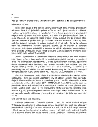 60
2 - 100646
než je tomu v případě tzv. „mechanického optima, a to bez jakýchkoli
přídavných zařízení.
Nejde však pouze o tyto statické změny nápravových tlaků. Příčinou prokluzování
některého dvojkolí při jednotlivém pohonu může být např. i jeho krátkodobé odlehčení,
vyvolané dynamickými silami nevypružených hmot. Jiným podnětem k prokluzování
dvojkolí může být místní znečištění kolejnic, a to třeba i na poměrně krátkém úseku. V
obou případech se vzájemná vazba dvojkolí projeví příznivě tím, že dvojkolí, které
vykazuje tendenci k prokluzování, je přidrženo dvojkolími ostatními. Pokud by snad
přebytek točivého momentu na jednom dvojkolí byl již tak velký, že by byl schopen
uvést do prokluzování všechna spřažená dvojkolí, je ve srovnání s pohonem
jednotlivým opět situace příznivější, a to proto, že stejným přebytkem momentu jsou v
tomto případě urychlovány rotující hmoty příslušné všem spřaženým dvojkolím, takže
jejich rozběh bude podstatně pomalejší.
Jedním z prostředků k uskutečnění vzájemné vazby dvojkolí jsou čelní ozubená
kola. Tohoto způsobu bylo použito již na starších lokomotivách rámových a v poslední
době i na lokomotivách podvozkových. U těchto čtyřnápravových lokomotiv, opatřených
dvěma dvounápravovými podvozky, jsou pomocí ozubených kol spřažena vždy dvě
dvojkolí téhož podvozku. V provozu dnes jsou již i lokomotivy, u kterých jsou
převodovky nesoucí vazební ozubená soukolí konstruovány tak, že dovolují nastavení
dvou převodových stupňů (franc. patent No. 1.157.510, Gr. 3, uveřejněný v r. 1958).
Obdobné uspořádání vazby dvojkolí u podvozků třínápravových nebylo dosud
realisováno, i když na některá uspořádání byly již uděleny patenty. Máli být vazba
dvojkolí třínápravového podvozku - provedena pomocí čelních situovaných v jedné
rovině (jak to navrhuje něm. patent DBP 1011451, Kl. 20d, z r. 1956), vychází společná
převodovka těchto kol příliš dlouhá a představuje s ohledem na nutnou přesnost velmi
obtížný výrobní úkol. Navíc je ve jmenovaném návrhu převodovka umístěna mezi
hnacími koly, což přináší nevýhodu zmenšení prostoru pro trakční motory a dále i to, že
při eventuální poruše některého z ozubených kol u nápravy je třeba pro demontáž
tohoto
kola slisovat hnací kolo z nápravy.
Podstata předloženého vynálezu spočívá v tom, že vazba hnacích dvojkolí
třínápravových podvozků je uskutečněna pomocí ozubených kol, která jsou uložena v
převodovkách upevněných na rámu podvozku, a to vně hnacích kol. Podle požadované
velikosti rozvoru krajních náprav a celkové situace vyplývající z volby průměrů hnacích
kol a rozměrů motorů lze použít některé z dále uvedených . alternativ skupinového
 