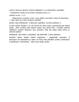 pohonu, které jsou zbaveny nevýhod uplatňujících se u předchozího uspořádání.
. V předloženém vynálezu je navrhováno uspořádání pohonu, na
značené na obr. 1, 2, 3.
třínápravovém podvozku na obr. 1 jsou uloženy dva trakční motory (či dvojmotory)
1. Jejich výkon je na hnací dvojkolí 2 přenášen
pomocí dvou převodovek 3, které jsou upevněny na rámu podvozku 4
po jeho různých stranách, a to vně hnacích kol. Mezi motory a převodovky jsou vloženy
spojky , které umožňují malé relativní pohyby obou těchto částí, v vznikající zejména
následkem pružných deformací rámu podvozku. Dále tyto spojky snižují nároky na
přesnost ustavení
převodovky vůči motoru a usnadňují i její demontáž z rámu podvozku;
konečně mohou kotvám motorů poskytnout i tangenciální vypružení. Z
koncových kol převodovek je výkon na hnací kola přenášen pomocí pružinových
či ojničkových mechanismů , které musí dovolit pružící
 