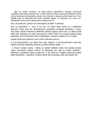 Bylo by možno namítnout, že oproti pohonu jednotlivému, vyžaduje navrhované
uspořádání větší počet ozubených kol. To platí ovšem jen tehdy, bude-li při jednotlivém pohonu
možno dosáhnout požadovaného převodu mezi motorem a nápravou jedním párem kol. V tom
případě bude na lokomotivě typu CoCo zapotřebí celkem 12 ozubených kol, zatím co v
předloženém návrhu bude celkový počet ozubených kol 16,
resp. 20 podle toho, jedná-li se o převodovky se čtyřmi či pěti koly;
tedy na lokomotivě o , resp. 8 kol více. Je ovšem třeba dodat, že u nákladních
lokomotiv, které dnes pro šestinápravové uspořádání přicházejí především v úvahu;
není často možné dosáhnout potřebného převodu jedním párem kol a je třeba použít
ještě kola vloženého (viz např. lokomotiva E 469.0 ČSD); tím stoupne celkový počet
ozubených kol na lokomotivě CoCo s jednotlivým pohonem dvojkolí na 18. V tomto
případě přináší tedy předložený návrh snížení celkového počtu kol · ·
o 2 při převodovkách 3 se čtyřmi koly, resp. zvýšení o 2 při převodovkách s pěti koly;
celková účinnost ozubeného převodu je přitom přibližně stejná. · - -
s Pokud rozměry motorů i ohledy na zatížení běžného metru trati dovolují provést
vazbu sousedních dvojkolí pomocí tří ozubených kol, bylo by možno uvažovat i
alternativní uspořádání pohonu podle obr. 3, při němž je v každém podvozku použito
jedné převodovkv , upevněné na jedné straně rámu podvozku opět vně hnacích kol.
 