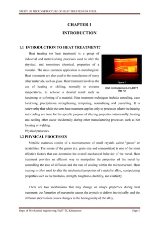 STUDY OF MICRO STRUCTURE OF HEAT TREATED EN8 STEEL
Dept. of Mechanical engineering, VAST-TC, Kilimanoor Page 1
CHAPTER 1
INTRODUCTION
1.1 INTRODUCTION TO HEAT TREATMENT?
Heat treating (or heat treatment) is a group of
industrial and metalworking processes used to alter the
physical, and sometimes chemical, properties of a
material. The most common application is metallurgical.
Heat treatments are also used in the manufacture of many
other materials, such as glass. Heat treatment involves the
use of heating or chilling, normally to extreme
temperatures, to achieve a desired result such as
hardening or softening of a material. Heat treatment techniques include annealing, case
hardening, precipitation strengthening, tempering, normalizing and quenching. It is
noteworthy that while the term heat treatment applies only to processes where the heating
and cooling are done for the specific purpose of altering properties intentionally, heating
and cooling often occur incidentally during other manufacturing processes such as hot
forming or welding.
Physical processes
1.2 PHYSICAL PROCESSES
Metallic materials consist of a microstructure of small crystals called "grains" or
crystallites. The nature of the grains (i.e. grain size and composition) is one of the most
effective factors that can determine the overall mechanical behavior of the metal. Heat
treatment provides an efficient way to manipulate the properties of the metal by
controlling the rate of diffusion and the rate of cooling within the microstructure. Heat
treating is often used to alter the mechanical properties of a metallic alloy, manipulating
properties such as the hardness, strength, toughness, ductility, and elasticity.
There are two mechanisms that may change an alloy's properties during heat
treatment: the formation of martensite causes the crystals to deform intrinsically, and the
diffusion mechanism causes changes in the homogeneity of the alloy.
Figure 1
Heat treating furnace at 1,800 °F
(980 °C)
 