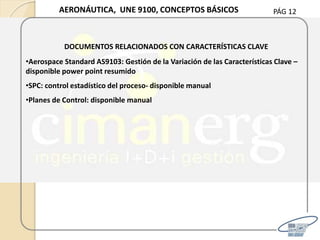PÁG 12AERONÁUTICA, UNE 9100, CONCEPTOS BÁSICOS
DOCUMENTOS RELACIONADOS CON CARACTERÍSTICAS CLAVE
•Aerospace Standard AS9103: Gestión de la Variación de las Características Clave –
disponible power point resumido
•SPC: control estadístico del proceso- disponible manual
•Planes de Control: disponible manual
 