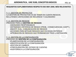 PÁG 18
18
AERONÁUTICA, UNE 9100, CONCEPTOS BÁSICOS
REQUISITOS SUPLEMENTARIOS RESPECTO ISO 9001:2008, MÁS RELEVANTES
7.1.1. GESTIÓN DE PROYECTOS
•LA GESTIÓN DE PROYECTOS HA DE TENER EN CUENTA RIESGOS,
INCLUYENDO LIMITACIONES DE RECURSOS Y CALENDARIO
7.1.2. GESTIÓN DE RIESGOS
•PROCESO PARA LA GESTIÓN DE RIESGOS:
•ASIGNANDO RESPONSABLES
•DEFINIENDO CRITERIOS DE RIESGO (PROB., CONSECUENCIAS, ACEPT.)
•IDENTIF. EVAL. COMUNICACIÓN DE RIESGOS
•ACCIONES PARA MITIGAR RIESGOS QUE EXCEDAN CRITERIOS
•APROBACIÓN DE RIESGOS QUE PERMANECEN TRAS LA MITIGACIÓN
7.1.3. GESTIÓN DE LA CONFIGURACIÓN
•PROCESO DE GESTIÓN DE LA CONFIGURACIÓN
•PLANIFICACION DE LA CONFIGURACIÓN
•IDENTIFICACIÓN DE LA CONFIGURACIÓN
•GESTIÓN DE CAMBIOS
•CONFIGURACIÓN DEL ESTADO DE CUENTAS
•AUDITORÍAS A LA CONFIGURACIÓN
 