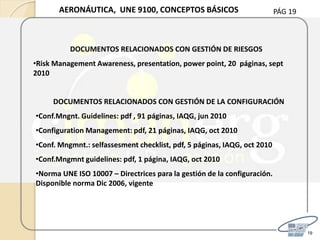 PÁG 19
19
AERONÁUTICA, UNE 9100, CONCEPTOS BÁSICOS
DOCUMENTOS RELACIONADOS CON GESTIÓN DE LA CONFIGURACIÓN
•Conf.Mngnt. Guidelines: pdf , 91 páginas, IAQG, jun 2010
•Configuration Management: pdf, 21 páginas, IAQG, oct 2010
•Conf. Mngmnt.: selfassesment checklist, pdf, 5 páginas, IAQG, oct 2010
•Conf.Mngmnt guidelines: pdf, 1 página, IAQG, oct 2010
•Norma UNE ISO 10007 – Directrices para la gestión de la configuración.
Disponible norma Dic 2006, vigente
DOCUMENTOS RELACIONADOS CON GESTIÓN DE RIESGOS
•Risk Management Awareness, presentation, power point, 20 páginas, sept
2010
 