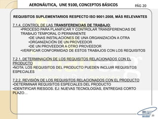 PÁG 20
20
AERONÁUTICA, UNE 9100, CONCEPTOS BÁSICOS
REQUISITOS SUPLEMENTARIOS RESPECTO ISO 9001:2008, MÁS RELEVANTES
7.1.4. CONTROL DE LAS TRANSFERENCIAS DE TRABAJO:
•PROCESO PARA PLANIFICAR Y CONTROLAR TRANSFERENCIAS DE
TRABAJO TEMPORAL O PERMANENTE
•DE UNAS INSTALACIONES DE UNA ORGANIZACIÓN A OTRA
•ORGANIZACIÓN DE UN PROVEEDOR
•DE UN PROVEEDOR A OTRO PROVEEDOR
•VERIFICAR CONFORMIDAD DE ESTOS TRABAJOS CON LOS REQUISITOS
7.2.1. DETERMINACIÓN DE LOS REQUISITOS RELACIONADOS CON EL
PRODUCTO
•NOTA: LOS REQUISITOS DEL PRODUCTO PUEDEN INCLUIR REQUISITOS
ESPECIALES
7.2.2. REVISIÓN DE LOS REQUISITOS RELACIONADOS CON EL PRODUCTO
•DETERMINAR REQUISITOS ESPECIALES DEL PRODUCTO
•IDENTIFICAR RIESGOS. EJ: NUEVAS TECNOLOGÍAS, ENTREGAS CORTO
PLAZO…
 
