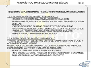PÁG 21
21
AERONÁUTICA, UNE 9100, CONCEPTOS BÁSICOS
REQUISITOS SUPLEMENTARIOS RESPECTO ISO 9001:2008, MÁS RELEVANTES
7.3.1. PLANIFICACIÓN DEL DISEÑO Y DESARROLLO:
•DIVIDIR EL ESFUERZO EN ACTIVIDADES DEFINIDAS, CON
RESPONSABLES, RECURSOS, ENTRADAS, SALIDAS, ETC PARA CADA UNA
DE ELLAS
•TAREAS DE DISEÑO BASADAS EN OBJETIVOS DE SEGURIDAD,
FUNCIONALES, REQUISITOS DE CLIENTE, LEGALES Y REGLAMENTARIOS
•TENDRÁ EN CUENTA CAPACIDAD PARA PRODUCIR, ENSAYAR,
INSPECCIONAR, Y MANTENER EL PRODUCTO
7.3.3. RESULTADOS DEL DISEÑO Y DESARROLLO
• HAN DE ESPECIFICAR ELEMENTOS CRÍTICOS, CARACTERÍSTICAS CLAVE, Y
ACCIONES PARA LOS MISMOS
•RESULTADOS DEL DISEÑO: DEFINIR DATOS PARA IDENTIFICAR, FABRICAR,
INSPECCIONAR, MANTENER Y UTILIZAR EL PRODUCTO:
•PLANOS, LISTAS DE PIEZAS, ESPECIFICACIONES
•INFO SOBRE MATERIAL, PROCESO, TIPO DE FABRICACIÓN Y ENSAMBLE
PARA ASEGURAR LA CONFORMIDAD DEL PRODUCTO
 