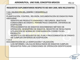 PÁG 22
22
AERONÁUTICA, UNE 9100, CONCEPTOS BÁSICOS
REQUISITOS SUPLEMENTARIOS RESPECTO ISO 9001:2008, MÁS RELEVANTES
7.3.6. VALIDACIÓN DEL DISEÑO Y DESARROLLO
7.3.6.1
PLANIFICACIÓN, CONTROL, REVISIÓN, DOCUMENTACIÓN DE ENSAYOS PARA
ASEGURAR:
•IDENTIFICAR PRODUCTO ENSAYADO Y RECURSOS, OBJETIVOS
CONDICIONES DE ENSAYO, PARÁMETROS A ENSAYAR, CRITERIOS DE
ACEPTACIÓN
•PROCEDIMIENTOS DE ENSAYOS DESCRIBIENDO MÉTODO DE
OPERACIÓN, DESEMPEÑO DE ENSAYOS, REGISTRO DE RESULTADOS
•UTILIZACIÓN DE NORMA DE CONFIGURACIÓN CORRECTA DEL
PRODUCTO
•RESPETO A LOS REQUISITOS DEL PLAN Y PROCEDIMIENTOS DE ENSAYO
•SE CUMPLEN CRITERIOS DE ACEPTACIÓN
7.3.6.2
DOCUMENTACIÓN DE LA VERIFICACIÓN Y VALIDACIÓN:
•LOS INFORMES, CÁLCULOS RESULTADOS DE ENSAYOS CUMPLEN
REQUISITOS PARA LAS CONDICIONES DE OPERACIÓN IDENTIFICADAS
 