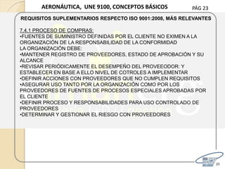 PÁG 23
23
AERONÁUTICA, UNE 9100, CONCEPTOS BÁSICOS
REQUISITOS SUPLEMENTARIOS RESPECTO ISO 9001:2008, MÁS RELEVANTES
7.4.1 PROCESO DE COMPRAS:
•FUENTES DE SUMINISTRO DEFINIDAS POR EL CLIENTE NO EXIMEN A LA
ORGANIZACIÓN DE LA RESPONSABILIDAD DE LA CONFORMIDAD
LA ORGANIZACIÓN DEBE:
•MANTENER REGISTRO DE PROVEEDORES, ESTADO DE APROBACIÓN Y SU
ALCANCE
•REVISAR PERIÓDICAMENTE EL DESEMPEÑO DEL PROVEEODOR: Y
ESTABLECER EN BASE A ELLO NIVEL DE COTROLES A IMPLEMENTAR
•DEFINIR ACCIONES CON PROVEEDORES QUE NO CUMPLEN REQUISITOS
•ASEGURAR USO TANTO POR LA ORGANIZACIÓN COMO POR LOS
PROVEEDORES DE FUENTES DE PROCESOS ESPECIALES APROBADAS POR
EL CLIENTE
•DEFINIR PROCESO Y RESPONSABILIDADES PARA USO CONTROLADO DE
PROVEEDORES
•DETERMINAR Y GESTIONAR EL RIESGO CON PROVEEDORES
 