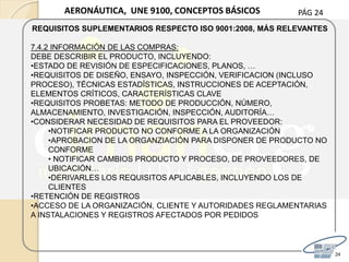 PÁG 24
24
AERONÁUTICA, UNE 9100, CONCEPTOS BÁSICOS
REQUISITOS SUPLEMENTARIOS RESPECTO ISO 9001:2008, MÁS RELEVANTES
7.4.2 INFORMACIÓN DE LAS COMPRAS:
DEBE DESCRIBIR EL PRODUCTO, INCLUYENDO:
•ESTADO DE REVISIÓN DE ESPECIFICACIONES, PLANOS, …
•REQUISITOS DE DISEÑO, ENSAYO, INSPECCIÓN, VERIFICACION (INCLUSO
PROCESO), TÉCNICAS ESTADÍSTICAS, INSTRUCCIONES DE ACEPTACIÓN,
ELEMENTOS CRÍTICOS, CARACTERÍSTICAS CLAVE
•REQUISITOS PROBETAS: METODO DE PRODUCCIÓN, NÚMERO,
ALMACENAMIENTO, INVESTIGACIÓN, INSPECCIÓN, AUDITORÍA…
•CONSIDERAR NECESIDAD DE REQUISITOS PARA EL PROVEEDOR:
•NOTIFICAR PRODUCTO NO CONFORME A LA ORGANIZACIÓN
•APROBACION DE LA ORGANZIACIÓN PARA DISPONER DE PRODUCTO NO
CONFORME
• NOTIFICAR CAMBIOS PRODUCTO Y PROCESO, DE PROVEEDORES, DE
UBICACIÓN…
•DERIVARLES LOS REQUISITOS APLICABLES, INCLUYENDO LOS DE
CLIENTES
•RETENCIÓN DE REGISTROS
•ACCESO DE LA ORGANIZACIÓN, CLIENTE Y AUTORIDADES REGLAMENTARIAS
A INSTALACIONES Y REGISTROS AFECTADOS POR PEDIDOS
 