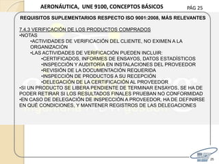 PÁG 25
25
AERONÁUTICA, UNE 9100, CONCEPTOS BÁSICOS
REQUISITOS SUPLEMENTARIOS RESPECTO ISO 9001:2008, MÁS RELEVANTES
7.4.3 VERIFICACIÓN DE LOS PRODUCTOS COMPRADOS
•NOTAS
•ACTIVIDADES DE VERIFICACIÓN DEL CLIENTE, NO EXIMEN A LA
ORGANIZACIÓN
•LAS ACTIVIDADES DE VERIFICACIÓN PUEDEN INCLUIR:
•CERTIFICADOS, INFORMES DE ENSAYOS, DATOS ESTADÍSTICOS
•INSPECCIÓN Y AUDITORÍA EN INSTALACIONES DEL PROVEEDOR
•REVISIÓN DE LA DOCUMENTACIÓN REQUERIDA
•INSPECCIÓN DE PRODUCTOS A SU RECEPCIÓN
•DELEGACIÓN DE LA CERTIFICACIÓN AL PROVEEDOR
•SI UN PRODUCTO SE LIBERA PENDIENTE DE TERMINAR ENSAYOS, SE HA DE
PODER RETIRAR SI LOS RESULTADOS FINALES PRUEBAN NO CONFORMIDAD
•EN CASO DE DELEGACIÓN DE INSPECCIÓN A PROVEEDOR, HA DE DEFINIRSE
EN QUÉ CONDICIONES, Y MANTENER REGISTROS DE LAS DELEGACIONES
 