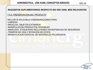 PÁG 29
29
AERONÁUTICA, UNE 9100, CONCEPTOS BÁSICOS
REQUISITOS SUPLEMENTARIOS RESPECTO ISO 9001:2008, MÁS RELEVANTES
7.5.5. PRESERVACIÓN DEL PRODUCTO
INCLUIR SI APLICABLE CONSIDERACIONES PARA:
•LIMPIEZA
•MEZCLAS, OBJETOS EXTRAÑOS
•MANIPULACION PRODUCTOS SENSIBLES
•MARCADO, ETIQUETADO INCLUYENDO ADVERTENCIAS DE SEGURIDAD
•TIEMPOS DE VIDA Y ROTACIÓN DE STOCK
•MANIPULACION ESPECIAL DE MATERIALES PELIGROSOS
 