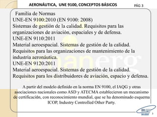 PÁG 3
3
AERONÁUTICA, UNE 9100, CONCEPTOS BÁSICOS
Familia de Normas
UNE-EN 9100:2010 (EN 9100: 2008)
Sistemas de gestión de la calidad. Requisitos para las
organizaciones de aviación, espaciales y de defensa.
UNE-EN 9110:2011
Material aeroespacial. Sistemas de gestión de la calidad.
Requisitos para las organizaciones de mantenimiento de la
industria aeronáutica.
UNE-EN 9120:2011
Material aeroespacial. Sistemas de gestión de la calidad.
Requisitos para los distribuidores de aviación, espacio y defensa.
A partir del modelo definido en la norma EN 9100, el IAQG y otras
asociaciones nacionales como ASD y ATECMA establecieron un mecanismo
de certificación, con reconocimiento mundial, que se ha denominado esquema
ICOP, Industry Controlled Other Party.
 