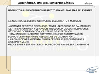 PÁG 30
30
AERONÁUTICA, UNE 9100, CONCEPTOS BÁSICOS
REQUISITOS SUPLEMENTARIOS RESPECTO ISO 9001:2008, MÁS RELEVANTES
7.6. CONTROL DE LOS DISPOSITIVOS DE SEGUIMIENTO Y MEDICIÓN
•MANTENER REGISTRO DE EQUIPOS. TENER UN PROCESO DE CALIBRACIÓN.
IDENTIFICACIÓN UNICA Y UBICACIÓN. FRECUENCIA DE COMPROBACIONES
MÉTODO DE COMPROBACIÓN, CRITERIOS DE ACEPTACIÓN
•NOTA : INCLUYE HARDWARE SOFTWARE, EQUIPOS AUTOMATIZADOS,
EQUIPOS DE IMPRESIÓN DE RESULTADOS DE CALIBRACIÓN…
•LAS CONDICIONES AMBIENTALES HAN DE SER LAS ADECUADAS PARA
CALIBRAR Y MEDIR
•PROCESO DE RETIRADA DE LOS EQUIPOS QUE HAN DE SER CALIBRADOS
 