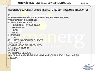 PÁG 31
31
AERONÁUTICA, UNE 9100, CONCEPTOS BÁSICOS
REQUISITOS SUPLEMENTARIOS RESPECTO ISO 9001:2008, MÁS RELEVANTES
8.1.
SE PUEDEN USAR TÉCNICAS ESTADÍSTICAS PARA APOYAR:
•VERIFICACIÓN DEL DISEÑO
•CONTROL DE PROCESOS
•SELECCIÓN CTCAS CLAVE
•MEDIR CPK…
•SPC
•DOE
•INSPECCIÓN
•AMFEC
8.2.1. SATISFACCIÓN DEL CLIENTE
DEBE INCLUIR:
•CONFORMIDAD DEL PRODUCTO
•ENTREGA A TIEMPO
•QUEJAS
•PETICIONES DE AACC
HAN DE IMPLANTARSE PLANES PARA MEJORAR ESTO Y EVALUAR SU
EFICACIA
 