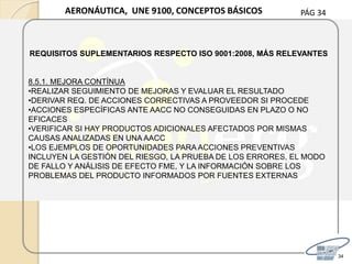 PÁG 34
34
AERONÁUTICA, UNE 9100, CONCEPTOS BÁSICOS
REQUISITOS SUPLEMENTARIOS RESPECTO ISO 9001:2008, MÁS RELEVANTES
8.5.1. MEJORA CONTÍNUA
•REALIZAR SEGUIMIENTO DE MEJORAS Y EVALUAR EL RESULTADO
•DERIVAR REQ. DE ACCIONES CORRECTIVAS A PROVEEDOR SI PROCEDE
•ACCIONES ESPECÍFICAS ANTE AACC NO CONSEGUIDAS EN PLAZO O NO
EFICACES
•VERIFICAR SI HAY PRODUCTOS ADICIONALES AFECTADOS POR MISMAS
CAUSAS ANALIZADAS EN UNA AACC
•LOS EJEMPLOS DE OPORTUNIDADES PARA ACCIONES PREVENTIVAS
INCLUYEN LA GESTIÓN DEL RIESGO, LA PRUEBA DE LOS ERRORES, EL MODO
DE FALLO Y ANÁLISIS DE EFECTO FME, Y LA INFORMACIÓN SOBRE LOS
PROBLEMAS DEL PRODUCTO INFORMADOS POR FUENTES EXTERNAS
 