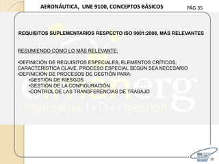 PÁG 35
35
AERONÁUTICA, UNE 9100, CONCEPTOS BÁSICOS
REQUISITOS SUPLEMENTARIOS RESPECTO ISO 9001:2008, MÁS RELEVANTES
RESUMIENDO COMO LO MÁS RELEVANTE:
•DEFINICIÓN DE REQUISITOS ESPECIALES, ELEMENTOS CRÍTICOS,
CARACTERÍSTICA CLAVE, PROCESO ESPECIAL SEGÚN SEA NECESARIO
•DEFINICIÓN DE PROCESOS DE GESTIÓN PARA:
•GESTIÓN DE RIESGOS
•GESTIÓN DE LA CONFIGURACIÓN
•CONTROL DE LAS TRANSFERENCIAS DE TRABAJO
 