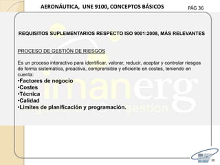 PÁG 36
36
AERONÁUTICA, UNE 9100, CONCEPTOS BÁSICOS
REQUISITOS SUPLEMENTARIOS RESPECTO ISO 9001:2008, MÁS RELEVANTES
PROCESO DE GESTIÓN DE RIESGOS
Es un proceso interactivo para identificar, valorar, reducir, aceptar y controlar riesgos
de forma sistemática, proactiva, comprensible y eficiente en costes, teniendo en
cuenta:
•Factores de negocio
•Costes
•Técnica
•Calidad
•Limites de planificación y programación.
 