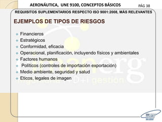 PÁG 38AERONÁUTICA, UNE 9100, CONCEPTOS BÁSICOS
REQUISITOS SUPLEMENTARIOS RESPECTO ISO 9001:2008, MÁS RELEVANTES
EJEMPLOS DE TIPOS DE RIESGOS
 Financieros
 Estratégicos
 Conformidad, eficacia
 Operacional, planificación, incluyendo físicos y ambientales
 Factores humanos
 Políticos (controles de importación exportación)
 Medio ambiente, seguridad y salud
 Eticos, legales de imagen
 