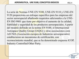 PÁG 4
4
AERONÁUTICA, UNE 9100, CONCEPTOS BÁSICOS
La serie de Normas UNE-EN 9100, UNE-EN 9110 y UNE-EN
9120 proporciona un enfoque especifico para las empresas del
sector aeroespacial añadiendo requisitos adicionales a la UNE-
EN ISO 9001 que tiene por objetivo el aumento de la calidad,
fiabilidad y seguridad de los productos aeroespaciales. A partir
del modelo definido en la norma EN 9100, el Internacional
Aerospace Quality Group (IAQG) y otras asociaciones com
AECMA (Asociación europea de Industrias aeroespaciales)
establecieron un mecanismo de certificación, con
reconocimiento mundial, que se ha denominado esquema ICOP,
Industry Controlled Other Party.
 