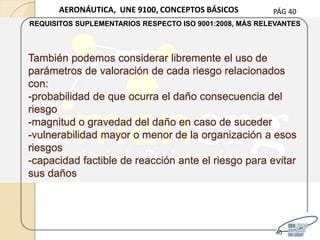 PÁG 40
También podemos considerar libremente el uso de
parámetros de valoración de cada riesgo relacionados
con:
-probabilidad de que ocurra el daño consecuencia del
riesgo
-magnitud o gravedad del daño en caso de suceder
-vulnerabilidad mayor o menor de la organización a esos
riesgos
-capacidad factible de reacción ante el riesgo para evitar
sus daños
40
AERONÁUTICA, UNE 9100, CONCEPTOS BÁSICOS
REQUISITOS SUPLEMENTARIOS RESPECTO ISO 9001:2008, MÁS RELEVANTES
 